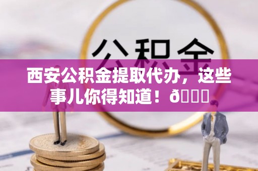 上高西安公积金提取代办，这些事儿你得知道！😎