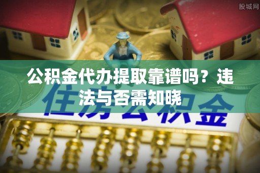 上高公积金代办提取靠谱吗？违法与否需知晓